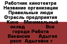 Работник кинотеатра › Название организации ­ Правильные люди › Отрасль предприятия ­ Кино › Минимальный оклад ­ 20 000 - Все города Работа » Вакансии   . Адыгея респ.,Адыгейск г.